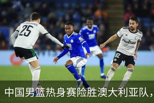 中国男篮热身赛险胜澳大利亚队，王俊杰23分崔永熙状态回升
